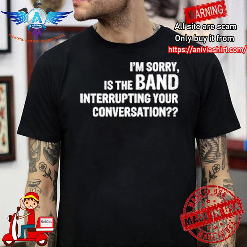 i’m sorry is the band interrupting your conversation shirt
