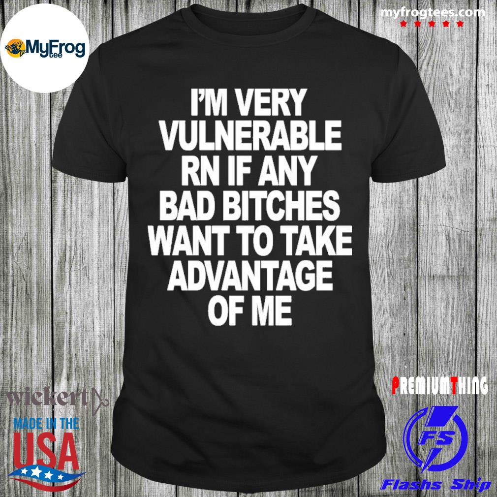 I’m very vulnerable rn if any bad bitches want to take advantage of me shirt