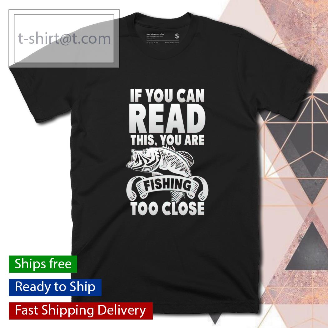 If you can read this you’re fishing too close shirt