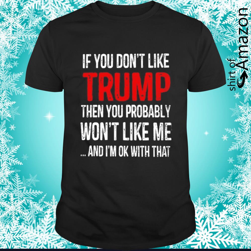 If you don’t like Trump then you probably won’t like me and I’m ok with that shirt