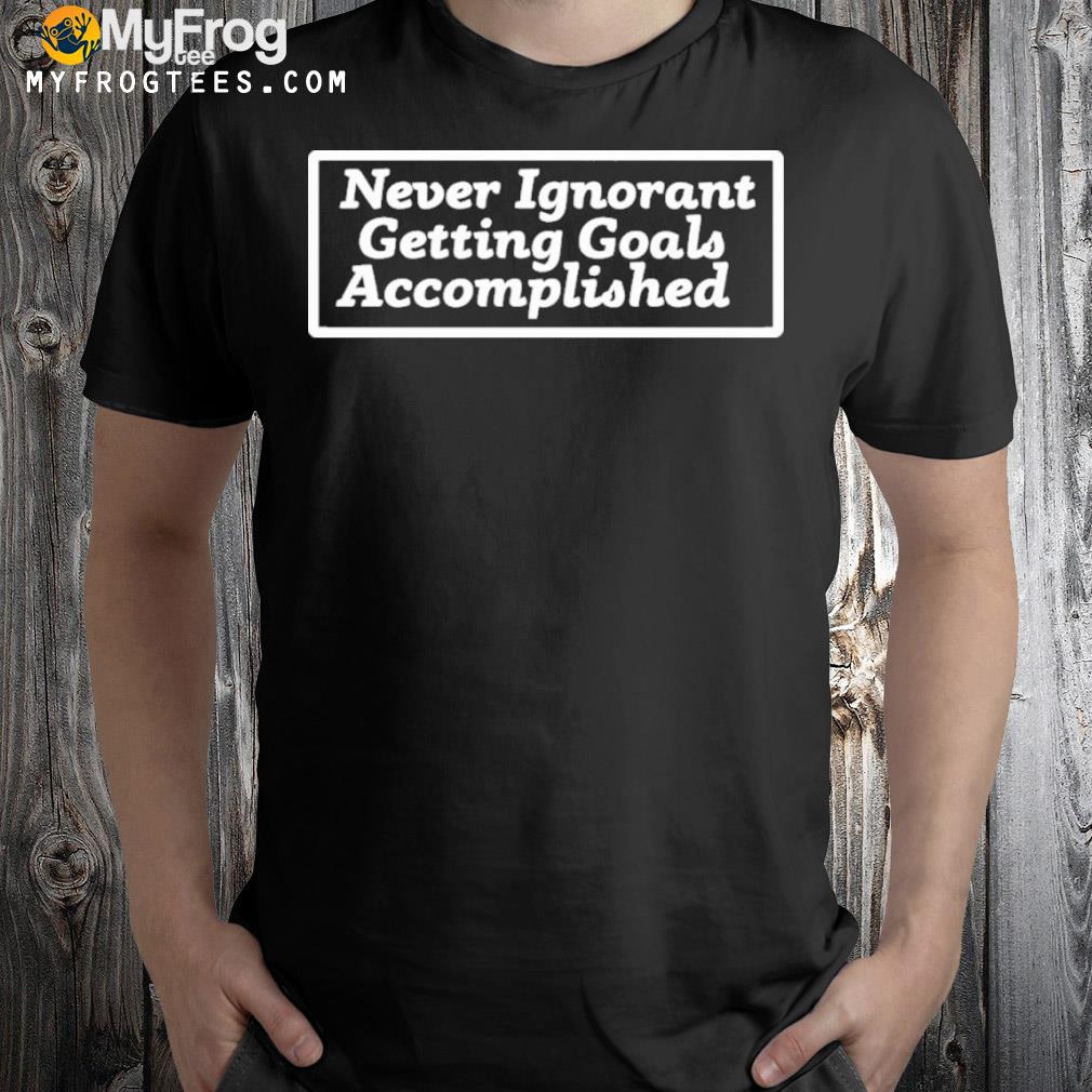 Never ignorant getting goals accomplished shirt