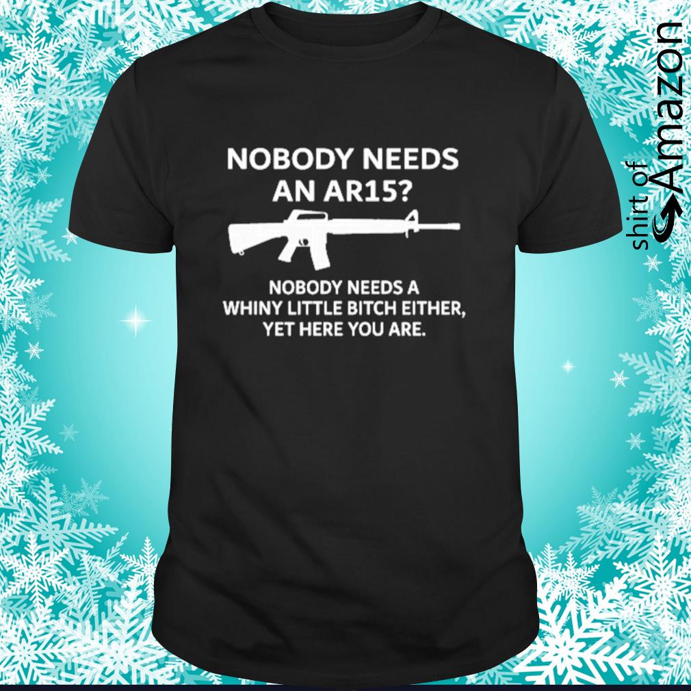 Nobody needs an AR15 nobody needs a whiny little bitch either shirt