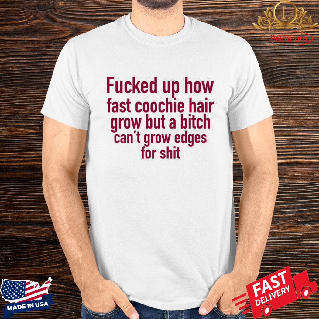 Official Fucked Up How Fast Coochie Hair Grow But A Bitch Can’t Grow Edges For Shit Shirt