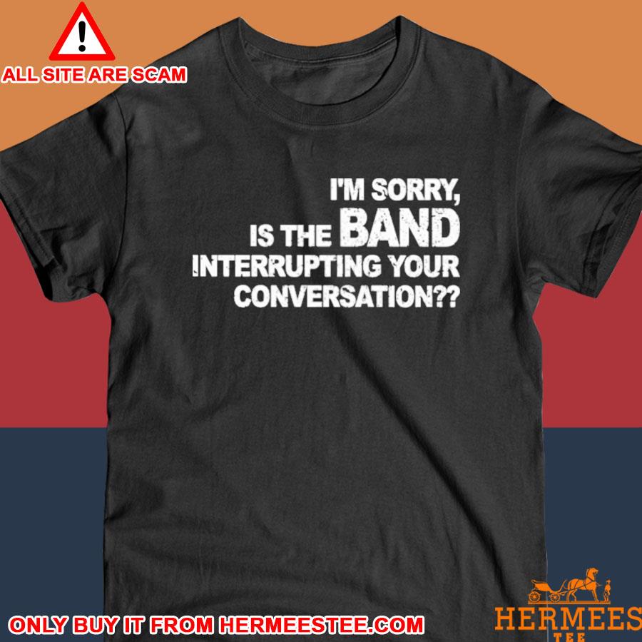 Official I’m Sorry Is The Band Interrupting Your Conversation Shirt