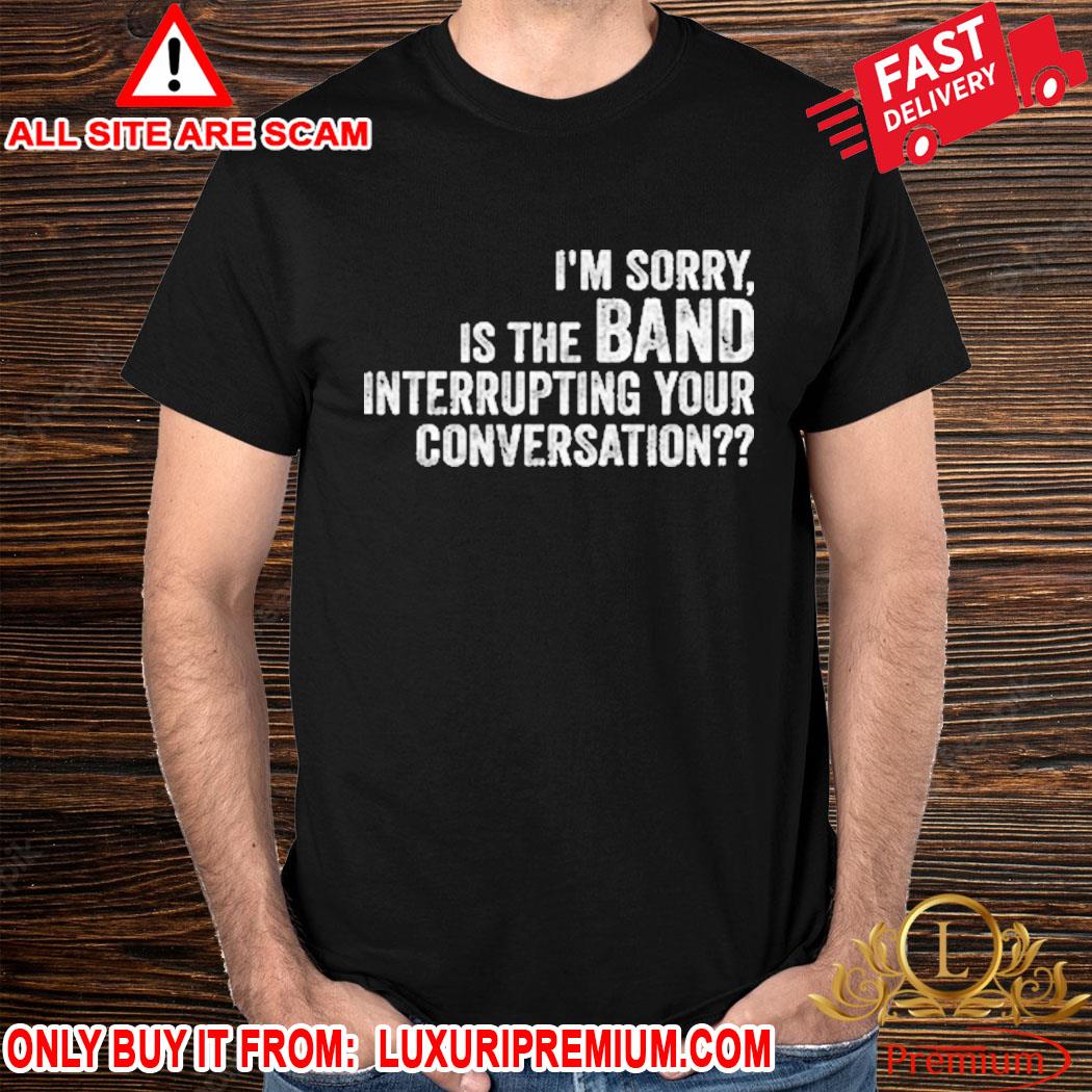 Official I’m Sorry Is The Band Interrupting Your Conversation Shirt