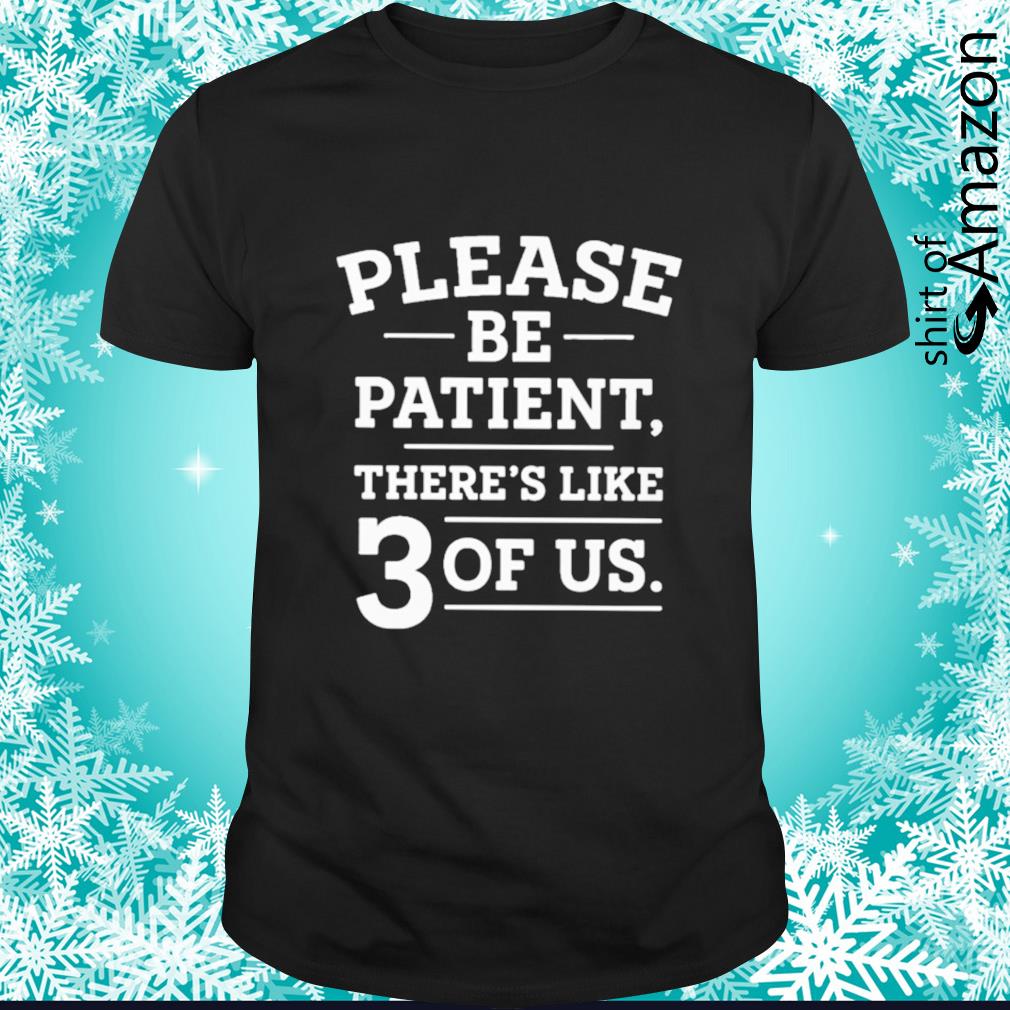 Please be patient there’s like 3 of us shirt