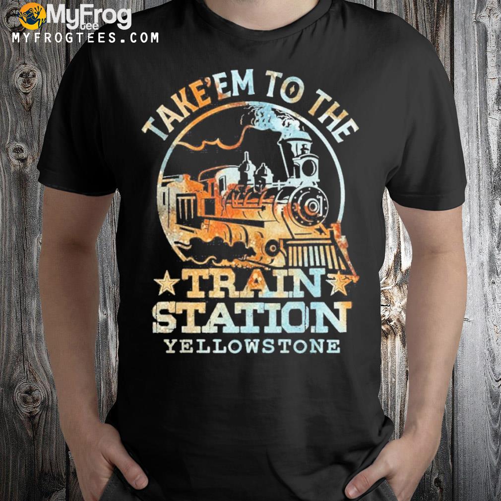 Take em to the train station yellowstone shirt
