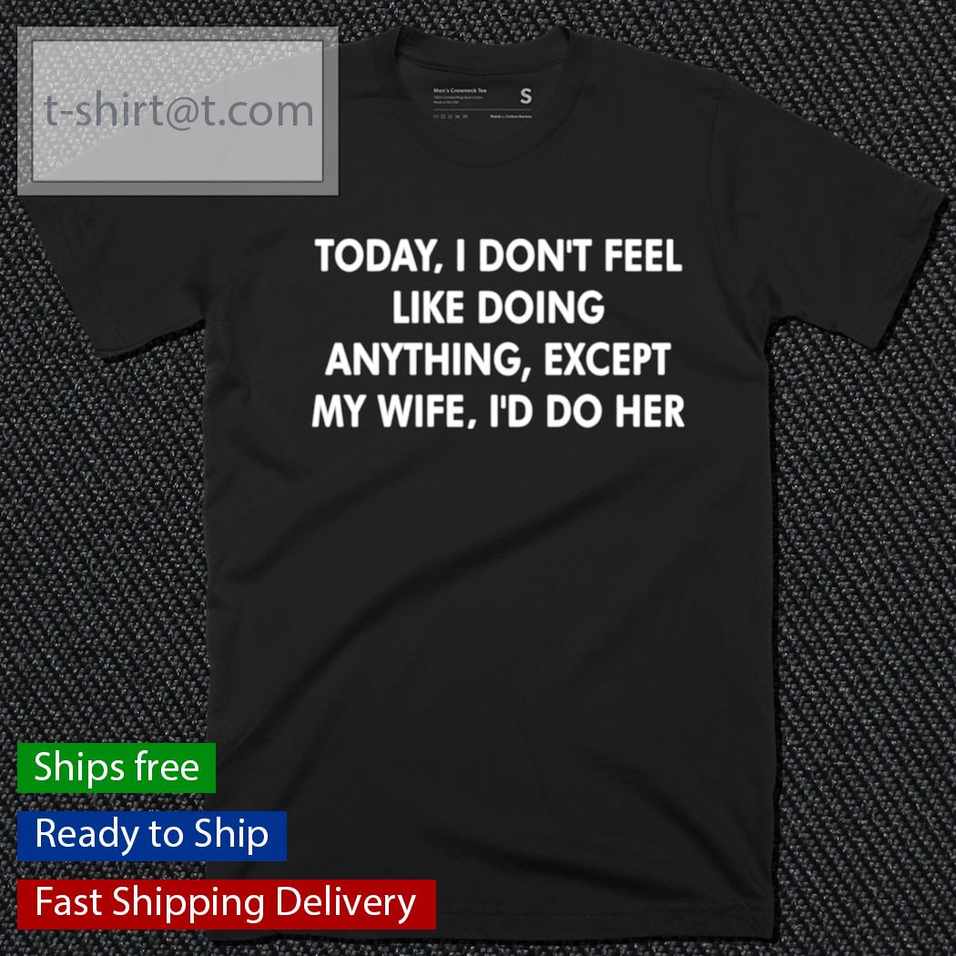 Today I don’t feel like doing anything except my wife shirt