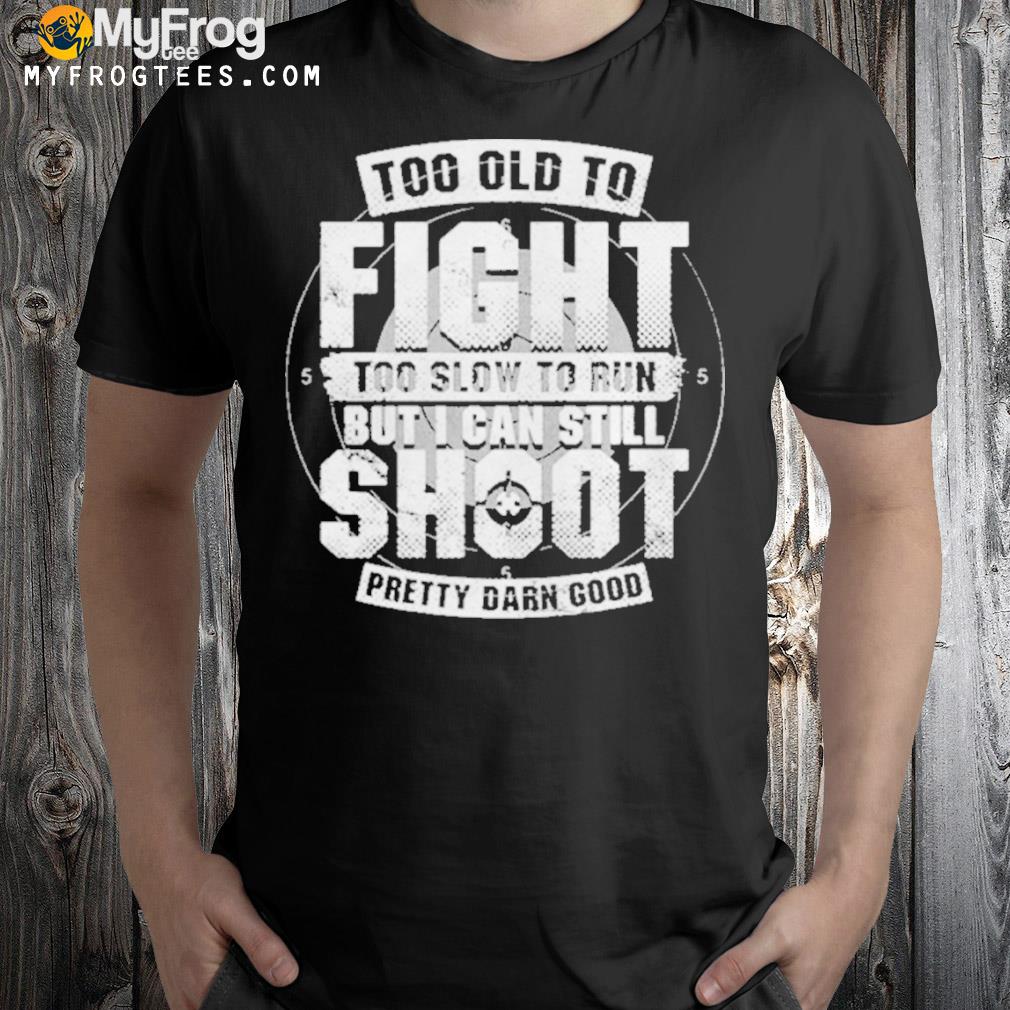 Too old to fight too slow to run but I can still shoot pretty darn good shirt