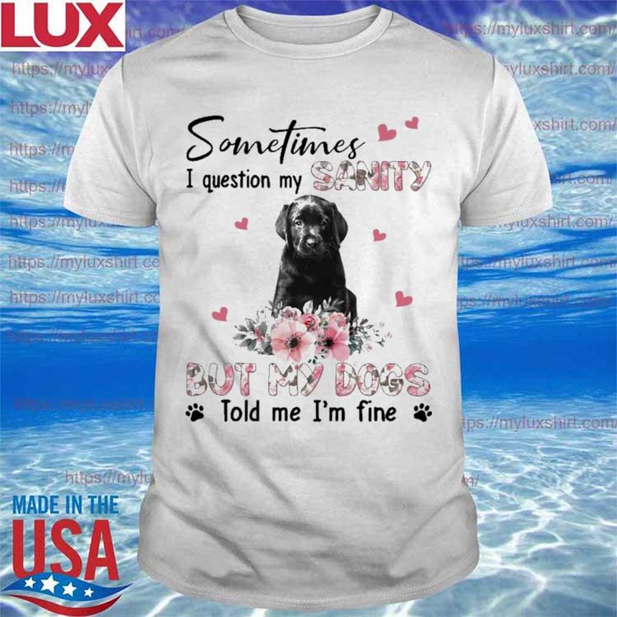Black Labrador Pup sometimes I question my sanity but my dogs told me I’m fine shirt