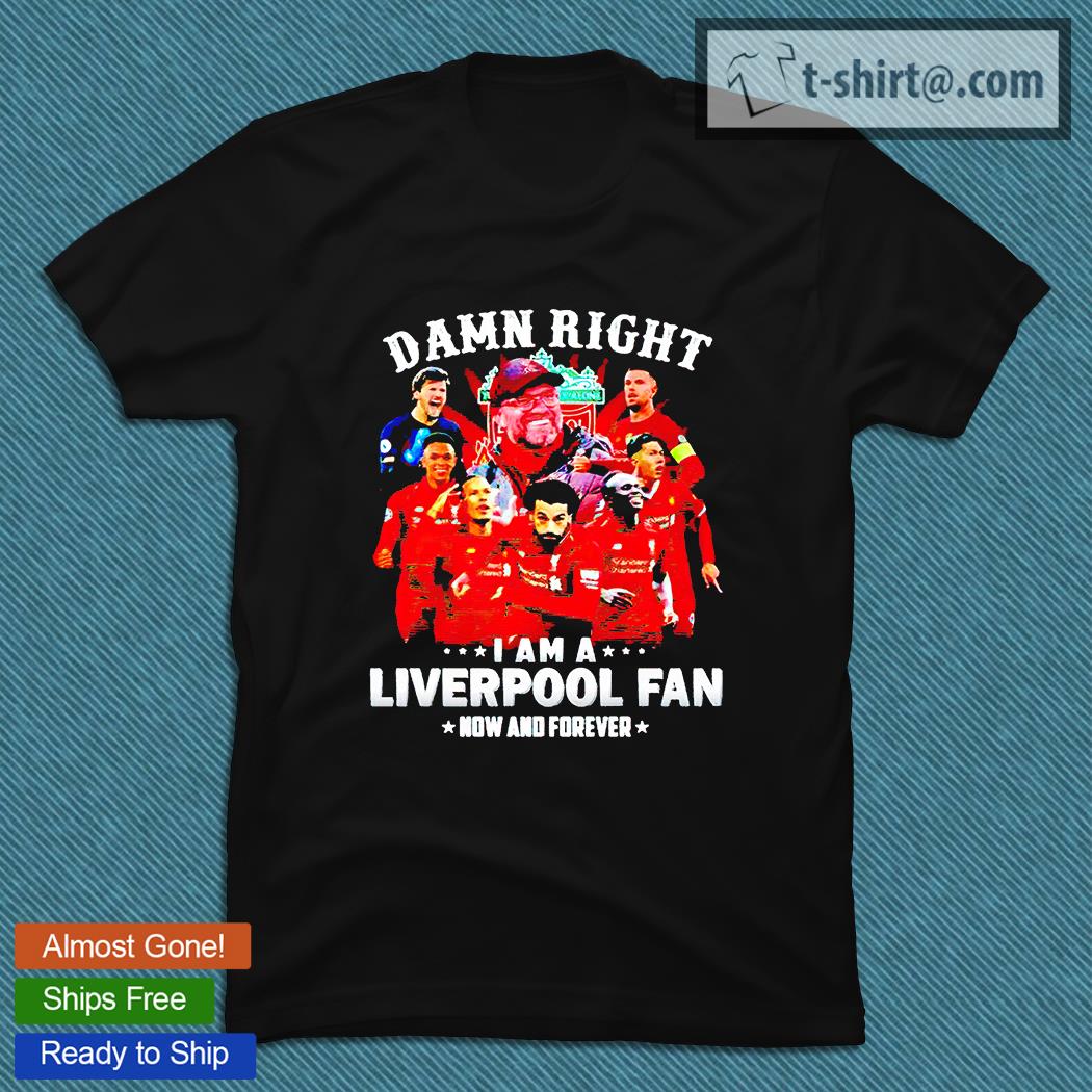 Damn right I am a Liverpool fan now and forever T-shirts, hoodie and sweatshirt