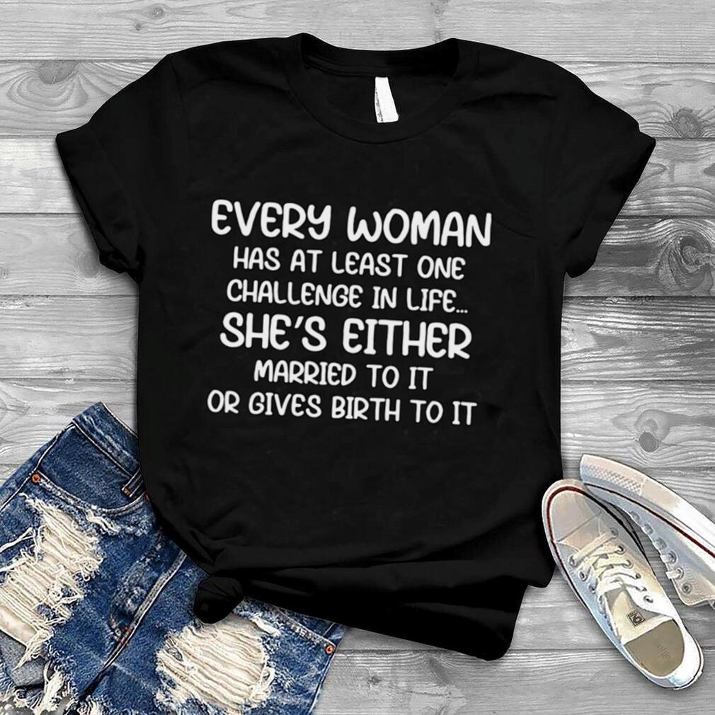 Every Woman Has At Least One Challenge In Life She’s Either Married To It Or Gives Birth To It T shirt