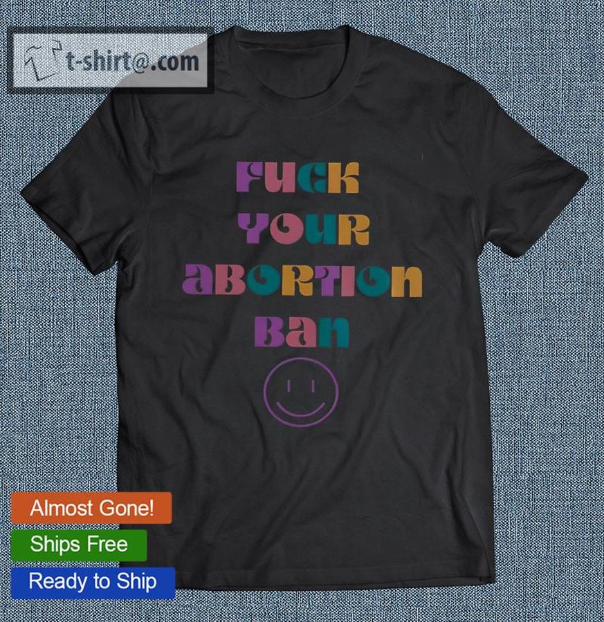 Fuck Your Abortion Ban Pro Choice Feminist T-shirt