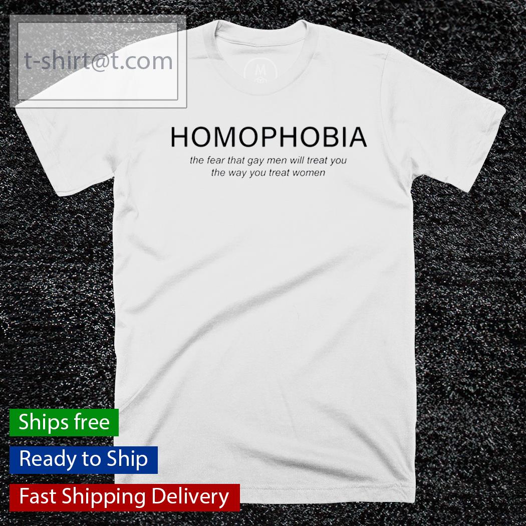 Homophobia the fear that gay men will treat you the way you treat women shirt