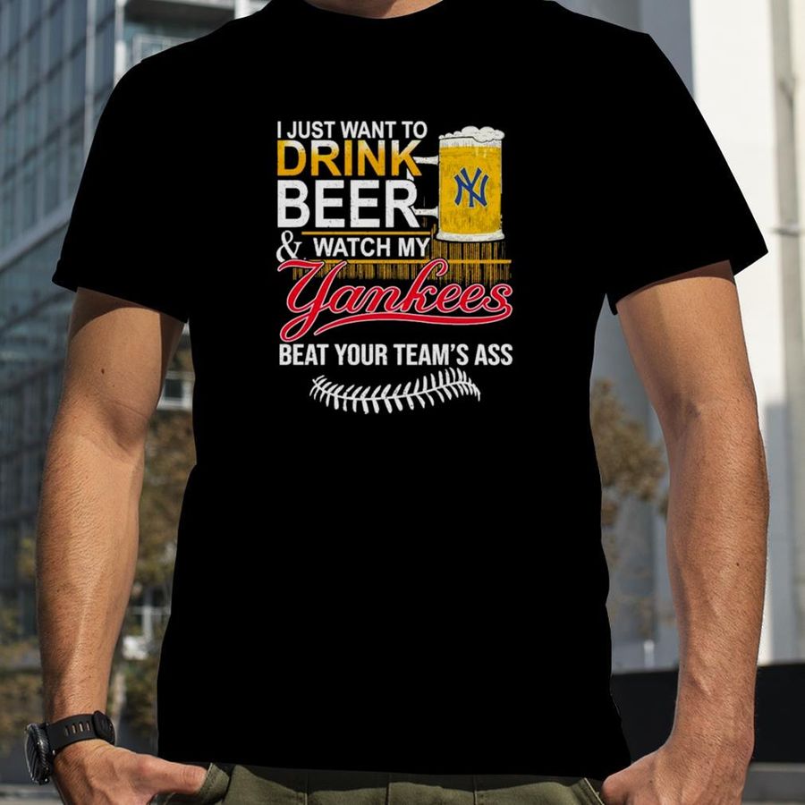 I Just Want to drink beer and watch My New York Yankees Beat your team’s ass shirt