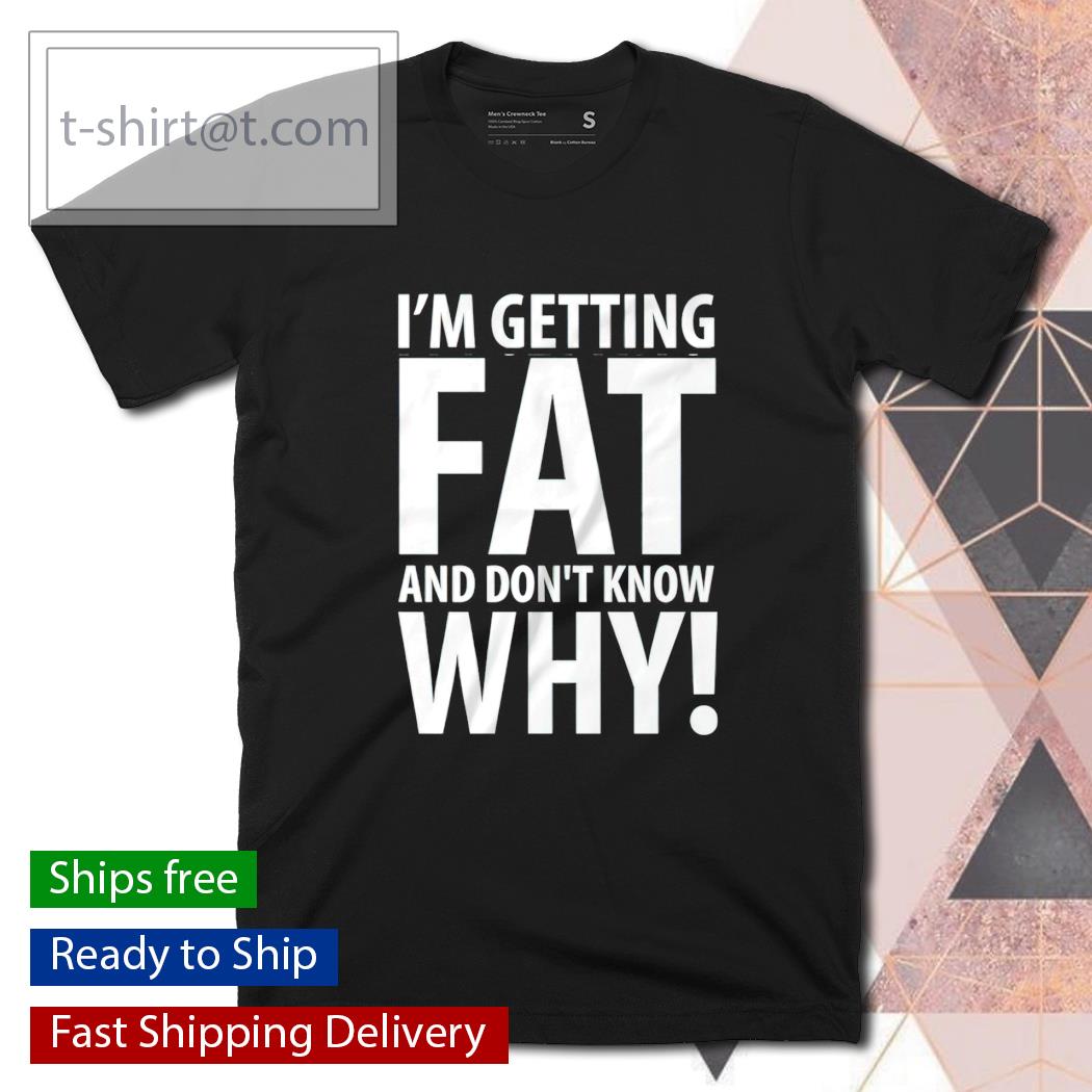 I’m getting fat and don’t know why shirt
