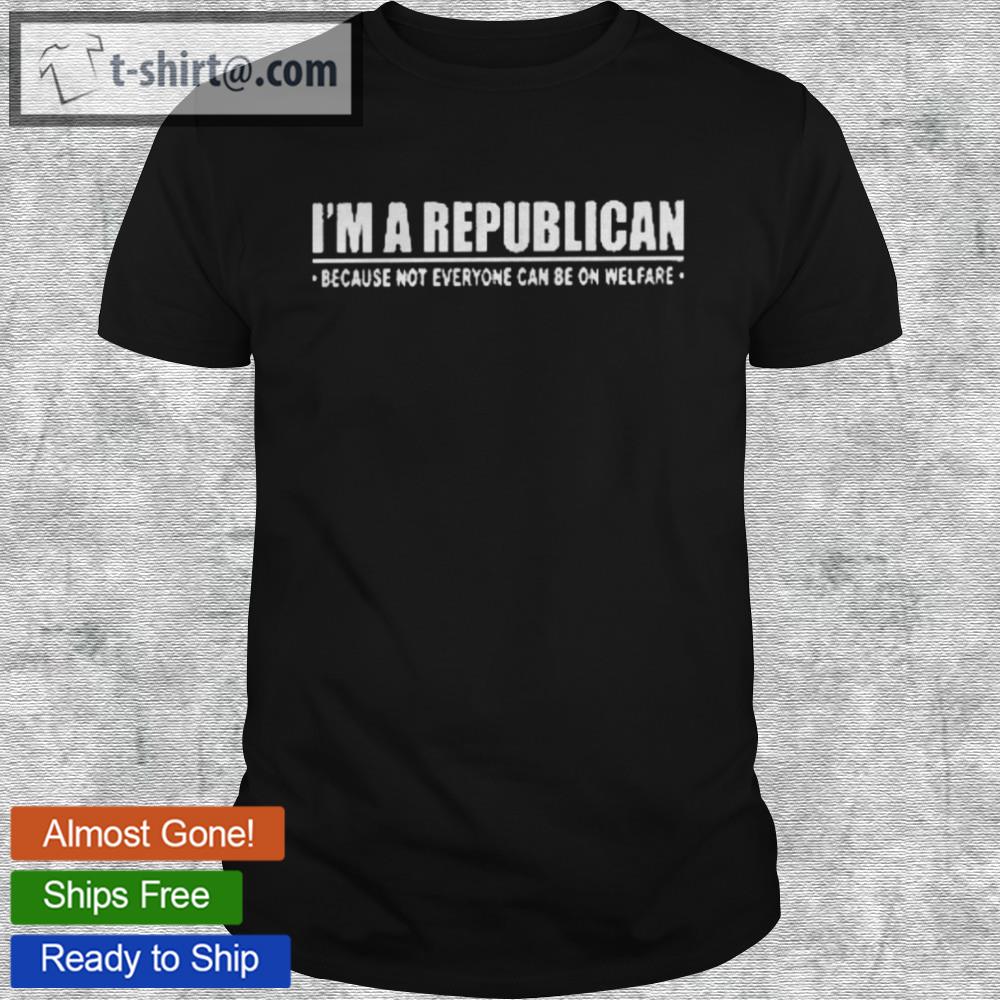 I’m a republican because not everyone can be on welfare shirt