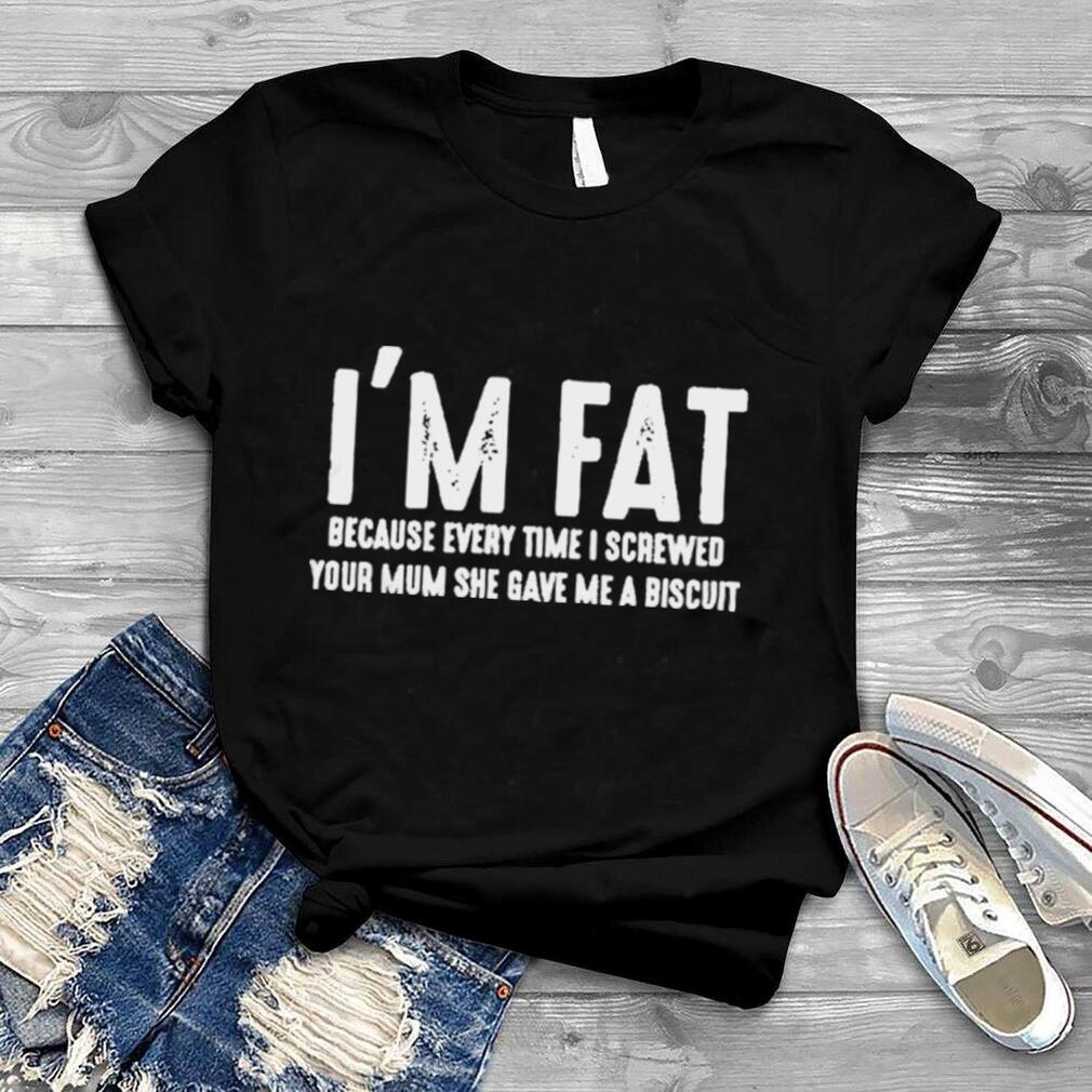 I’m Fat Because Every Time I Screwed Your Mum She Gave Me A Biscuit Shirt