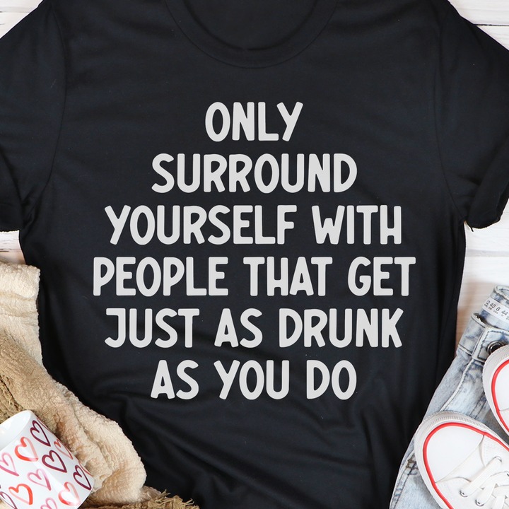 Only surround yourself with people that get just as drunk as you do shirt