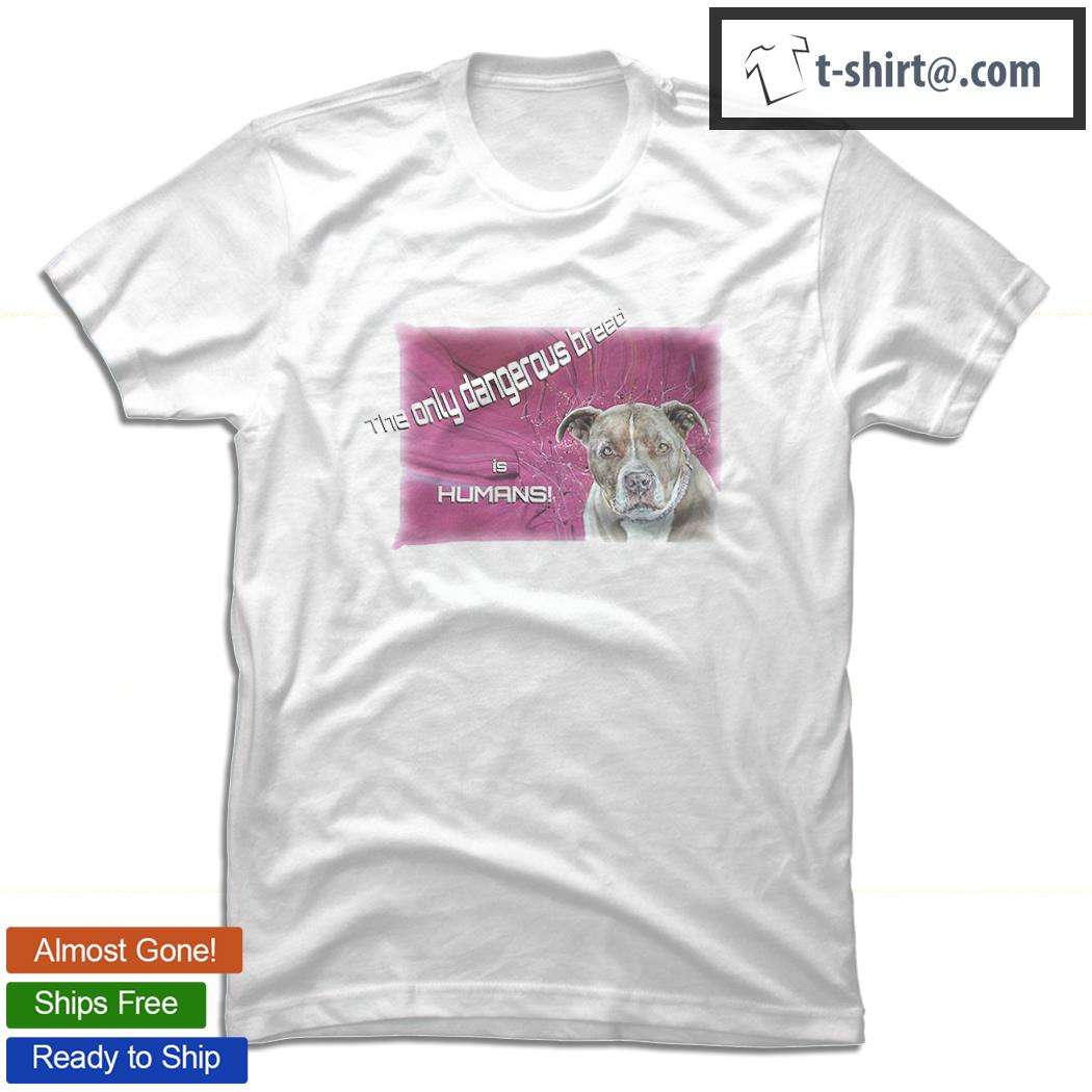 Pitbull the only dangerous breed is humans nice shirt