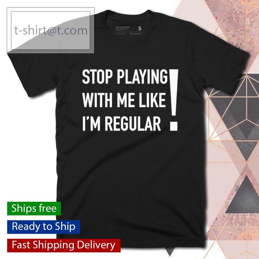 Stop playing with me like I’m regular shirt