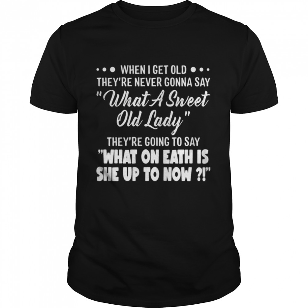 WHEN I GET OLD they’re never gonna say what a sweet old lady shirt