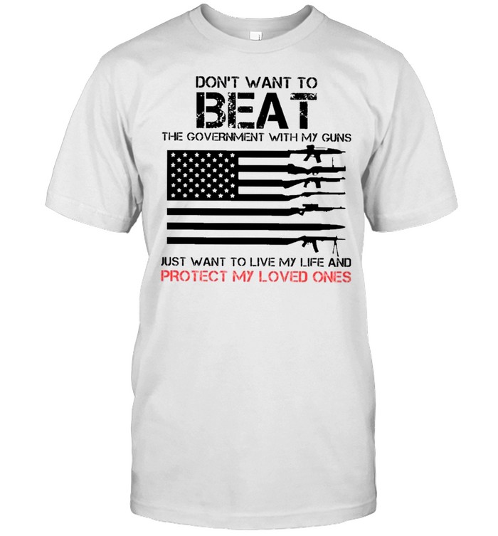 Dont Want To Beat The Government With My Guns Just Want To Live My Life And Protect My Loved Ones T-Shirt, Tshirt, Hoodie, Sweatshirt, Long Sleeve