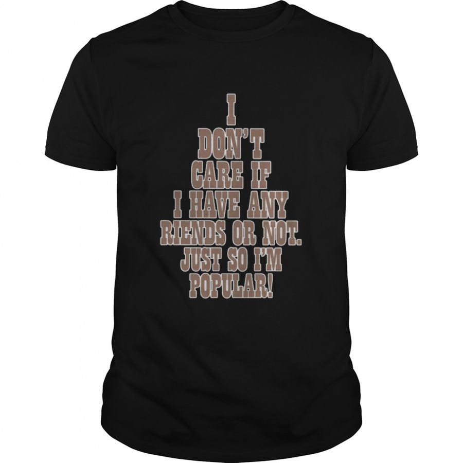 I don’t care if a have any riends or not just so I’m popular shirt