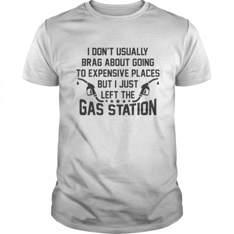 I Don’t Usually Brag About Going To Expensive Places But I Just Left The Gas Station Shirt