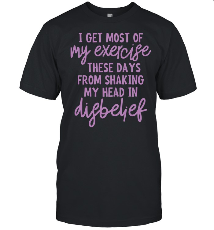 I Get Most Of My Exercise These Days From Shaking My Head In Disbelief Shirt, Tshirt, Hoodie, Sweatshirt, Long Sleeve, Youth, funny shirts