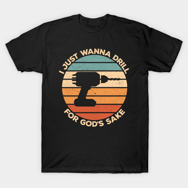 I Just Wanna Drill For God’s Sake - Funny Craftsman T-shirt, Hoodie, SweatShirt, Long Sleeve