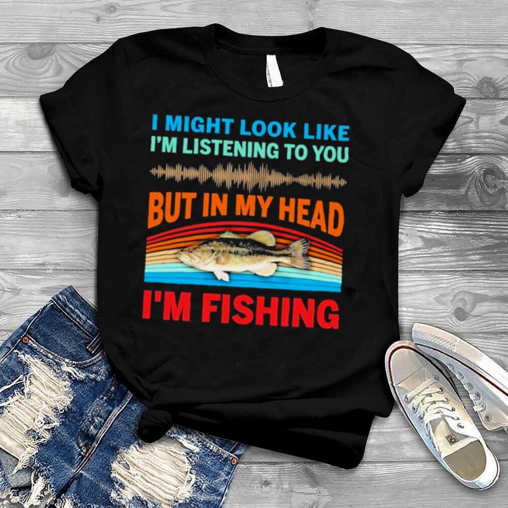 I might look like I’m listening to You but in my head I’m fishing 2022 vintage shirt