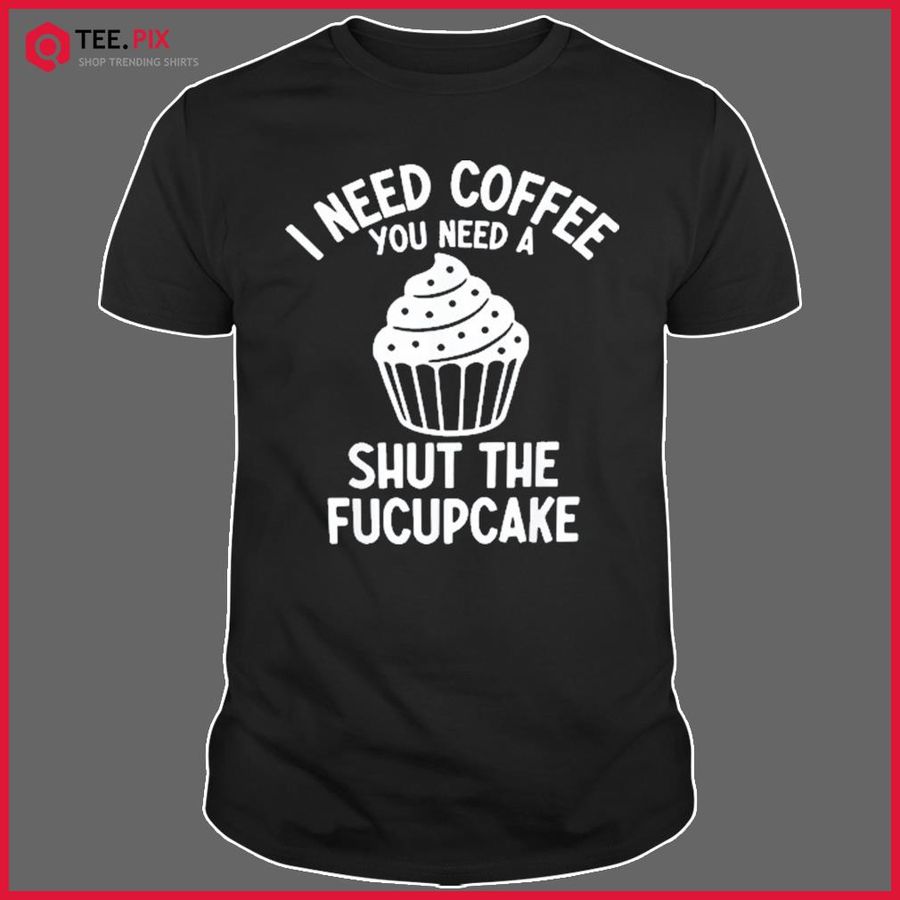 I Need Coffee You Need A Shut The Fucupcake Shirt