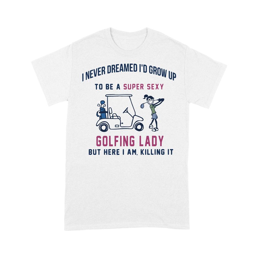 I Never Dreamed I'D Grow Up To Be A Super Sexy Golfing Lady But Here I Am Killing It T-shirt