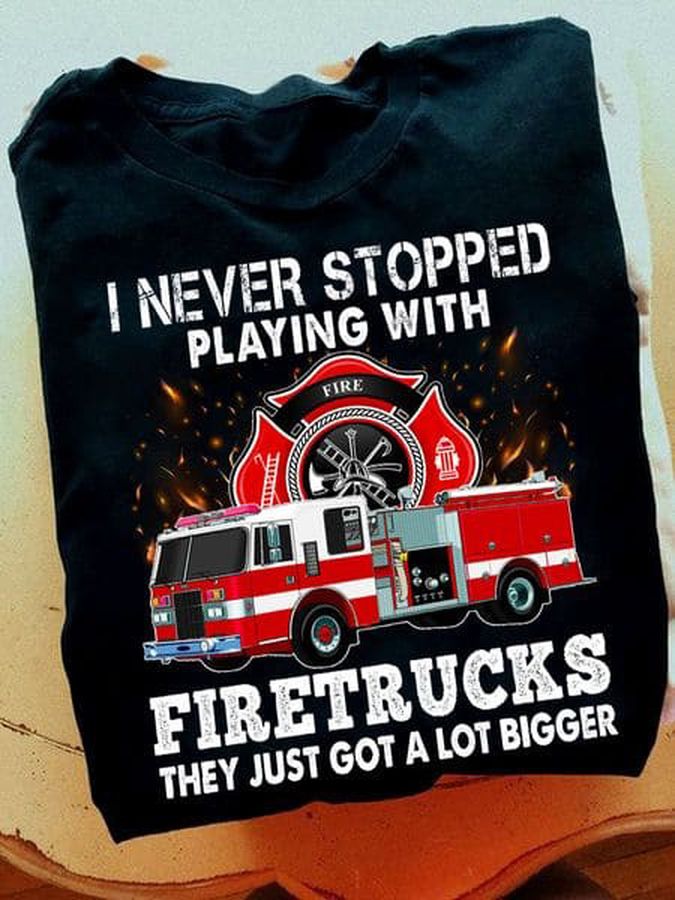 I Never Stopped Playing With Firetrucks They Just Got A Lot Bigger, Firefighter Shirt