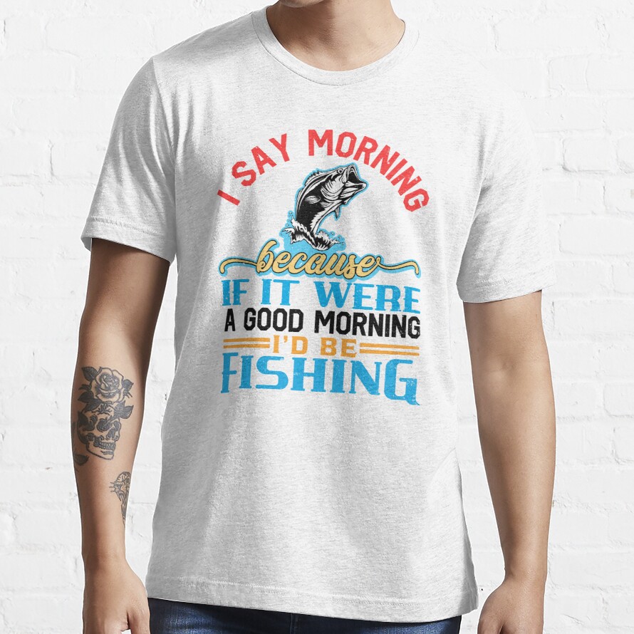 i say morning because if it was a good morning i’d be fishing Essential T-Shirt