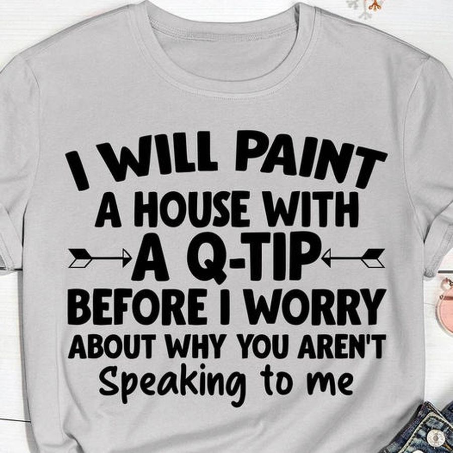 I will paint a house with a Q-tip before I worry about why you aren't speaking to me shirt