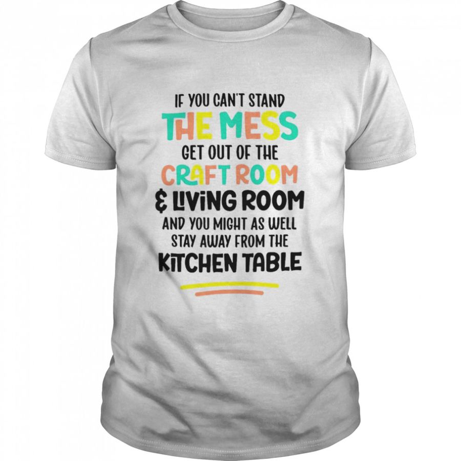 If you can’t stand the mess get out of the craft room and living room shirt