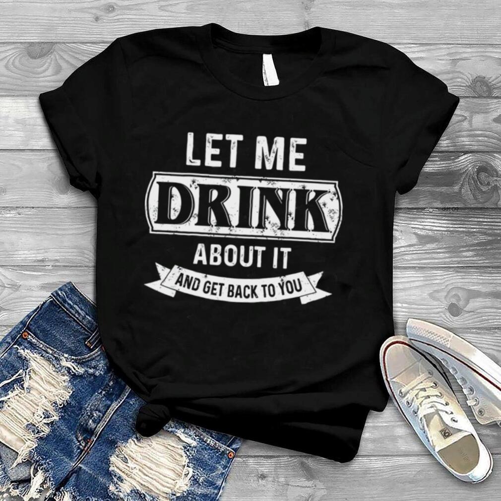 Let Me Drink About It And Get Back To You Shirt