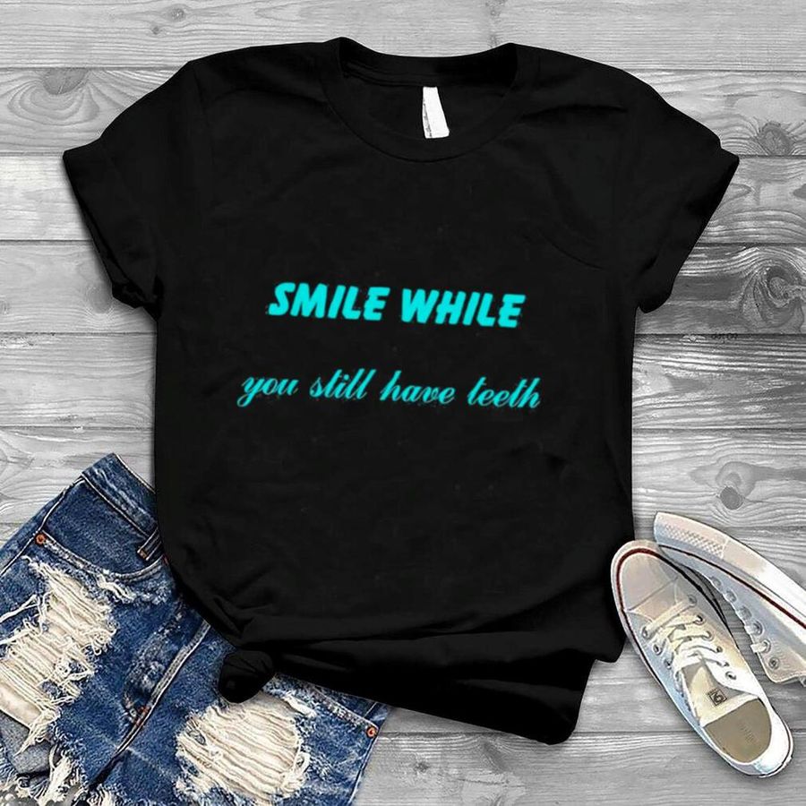 Smile While You Still Have Teeth T Shirt