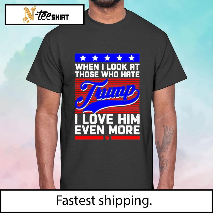 When I Look At Those Who Hate Trump I Love Him Even More t-shirt