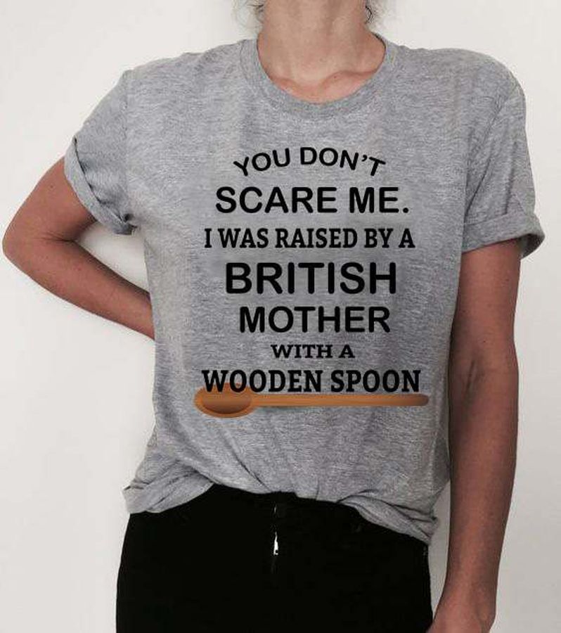 You don't scare me i was raised by a british mother with a wooden spoon