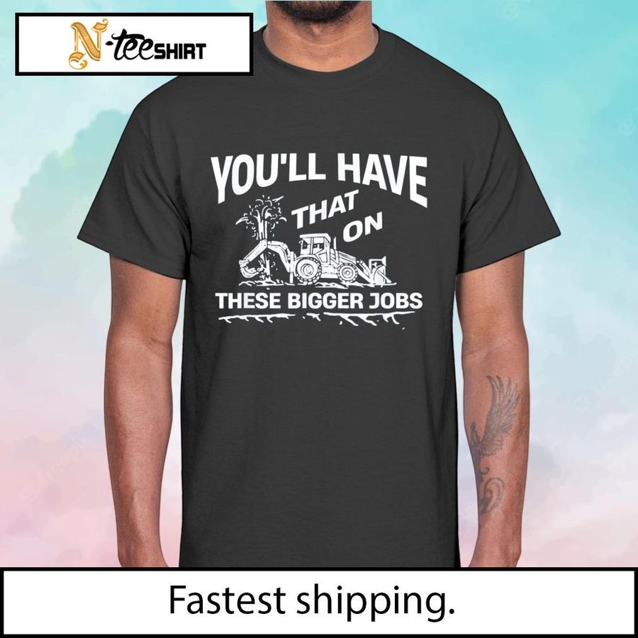 You’ll have that on these bigger jobs t-shirt