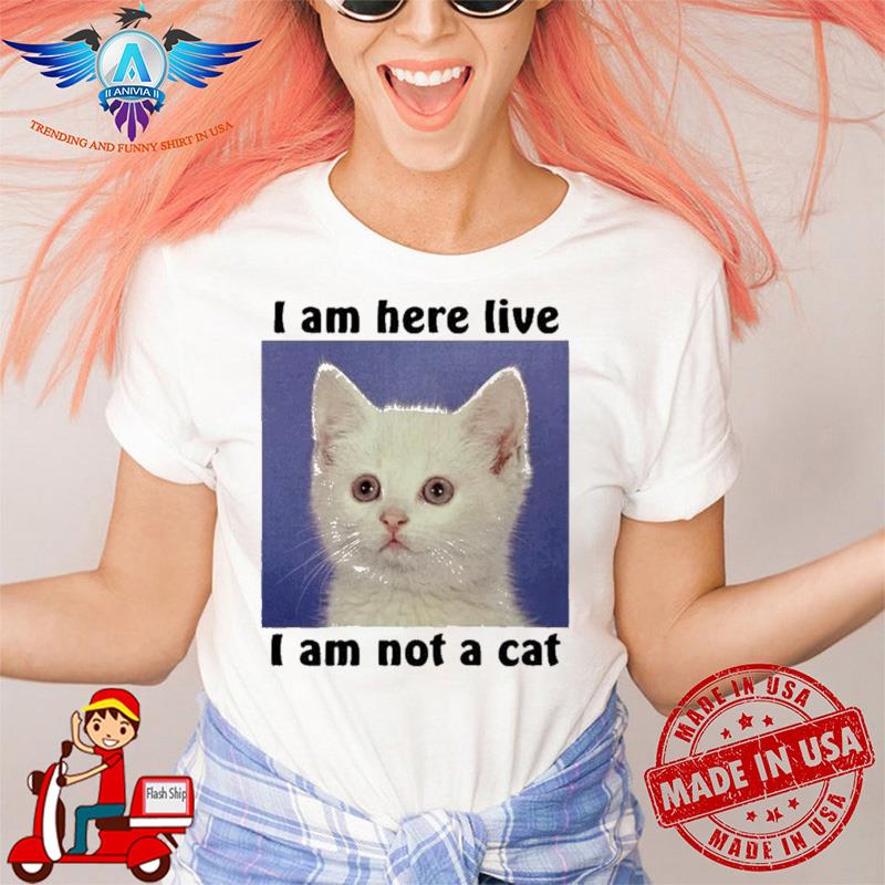Best i Am Here Live i am Not A Cat shirt