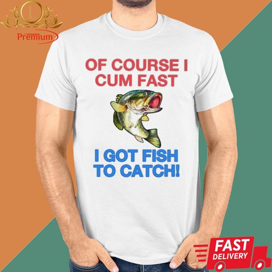 Fish Of Course I Cum Fast I Got Fish To Catch Shirt
