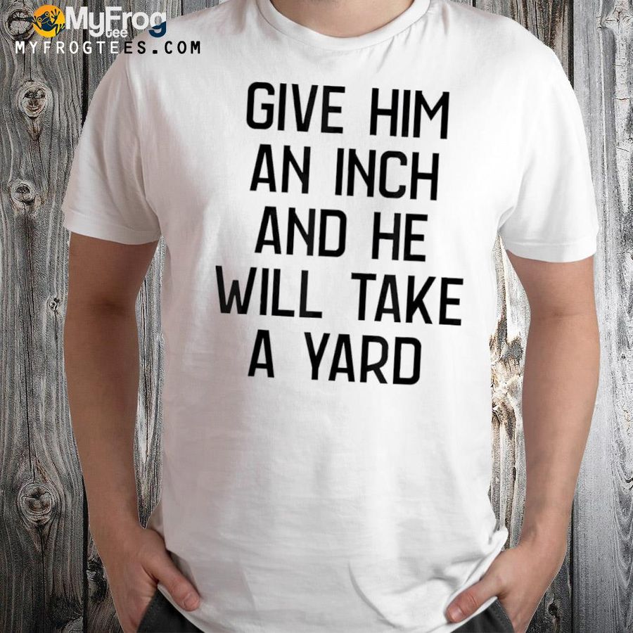 Give him an inch and he will take a yard shirt