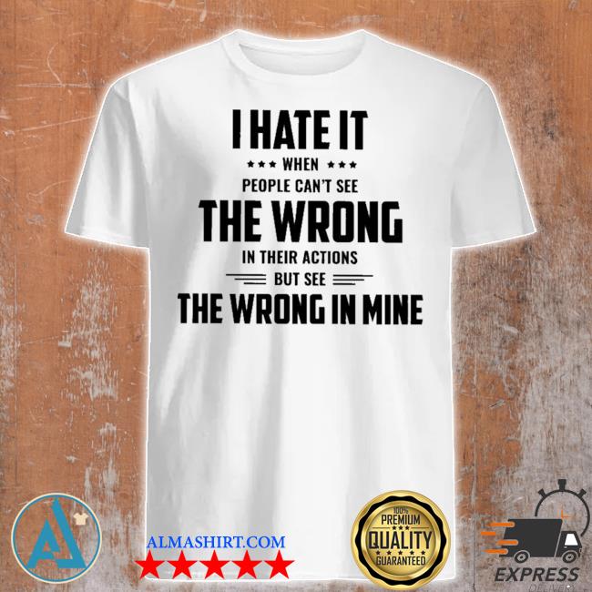 I hate It when people can't see the wrong the wrong In mine shirt