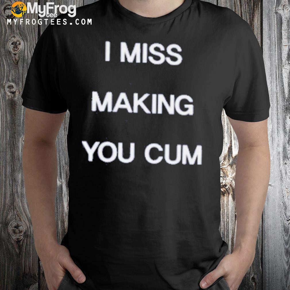 I miss making you cum shirt