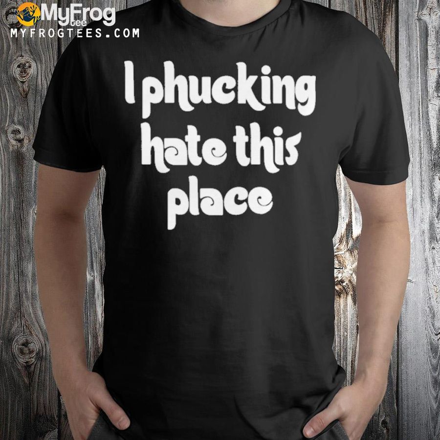 I phucking hate this place shirt