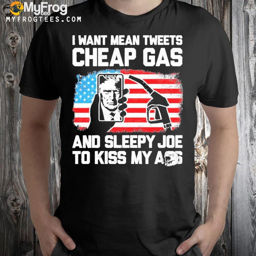 I Want Mean Tweets Cheap Gas And Sleepy Joe To Kiss My Ass Trump Shirt